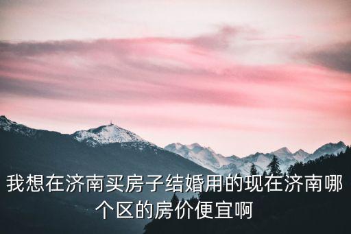 我想在濟南買房子結婚用的現在濟南哪個區的房價便宜啊