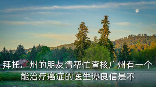 拜托廣州的朋友請幫忙查核廣州有一個能治療癌癥的醫生譚良信是不