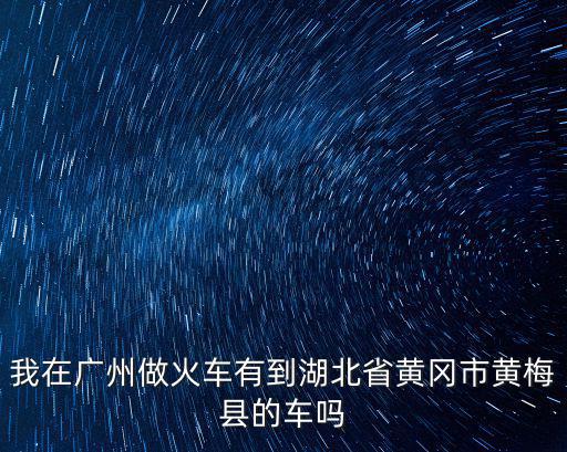 我在廣州做火車有到湖北省黃岡市黃梅縣的車嗎