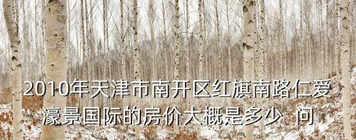2010年天津市南開區(qū)紅旗南路仁愛濠景國際的房價大概是多少  問