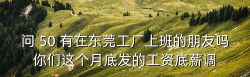 問 50 有在東莞工廠上班的朋友嗎你們這個月底發(fā)的工資底薪調(diào)