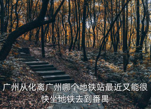 廣州從化區地鐵站，廣州從化離廣州哪個地鐵站最近又能很快坐地鐵去到番禺