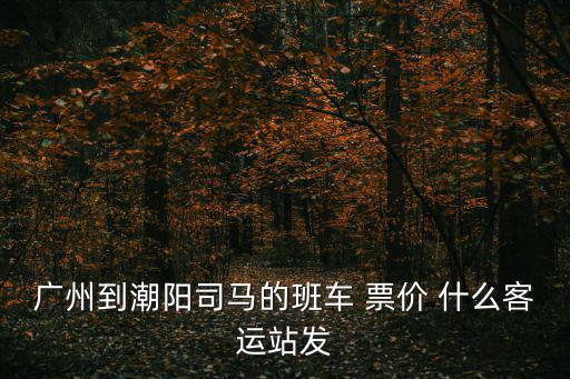 廣州到潮陽(yáng)司馬的班車 票價(jià) 什么客運(yùn)站發(fā)