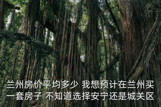 蘭州哪個區房價高，蘭州房價平均多少 我想預計在蘭州買一套房子 不知道選擇安寧還是城關區