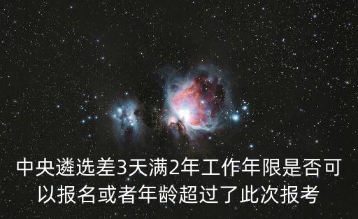 中央遴選差3天滿2年工作年限是否可以報名或者年齡超過了此次報考