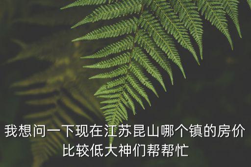 我想問一下現(xiàn)在江蘇昆山哪個鎮(zhèn)的房價比較低大神們幫幫忙