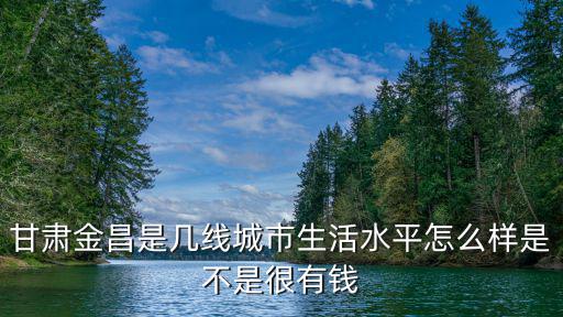 甘肅金昌是幾線城市生活水平怎么樣是不是很有錢