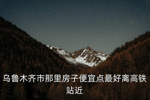 烏魯木齊市那里房子便宜點(diǎn)最好離高鐵站近