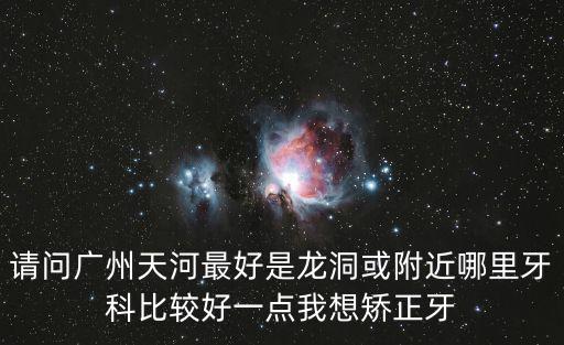 請問廣州天河最好是龍洞或附近哪里牙科比較好一點我想矯正牙