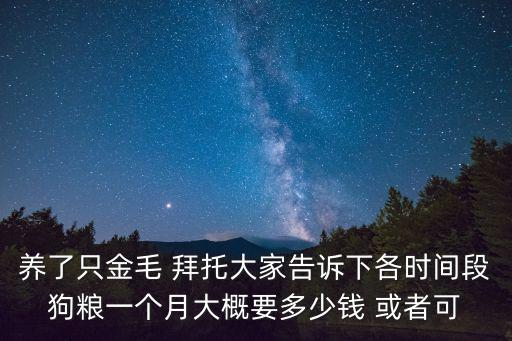 養了只金毛 拜托大家告訴下各時間段狗糧一個月大概要多少錢 或者可