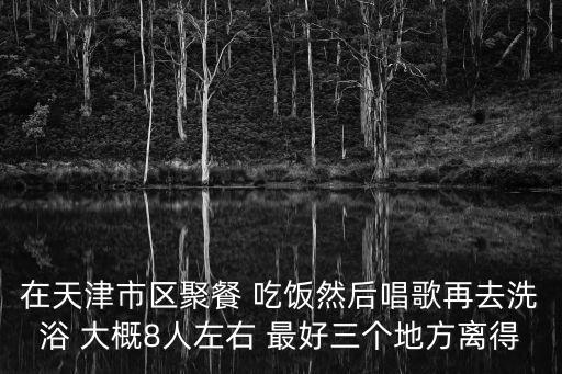 天津市小站鎮單間洗浴，在天津市區聚餐 吃飯然后唱歌再去洗浴 大概8人左右 最好三個地方離得