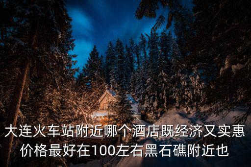 大連火車站附近哪個酒店既經濟又實惠價格最好在100左右黑石礁附近也