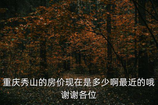 重慶秀山的房?jī)r(jià)現(xiàn)在是多少啊最近的哦謝謝各位