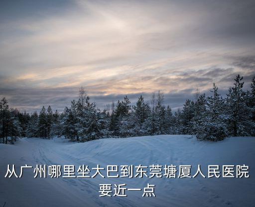 從廣州哪里坐大巴到東莞塘廈人民醫(yī)院要近一點