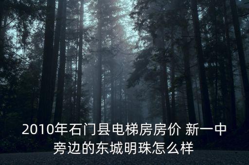2010年石門縣電梯房房價 新一中旁邊的東城明珠怎么樣