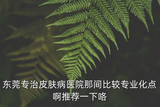 東莞專治皮膚病醫院那間比較專業化點啊推薦一下咯