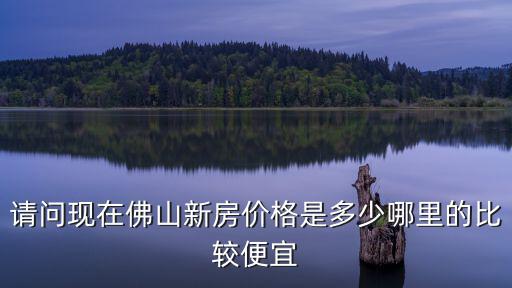 請問現在佛山新房價格是多少哪里的比較便宜