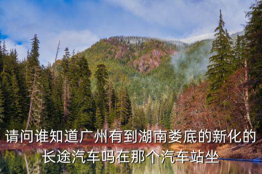 請問誰知道廣州有到湖南婁底的新化的長途汽車嗎在那個汽車站坐