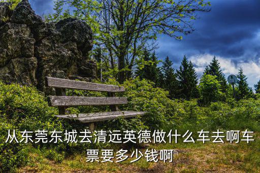 東莞到英德的汽車票，從東莞東城去清遠(yuǎn)英德做什么車去啊車票要多少錢啊