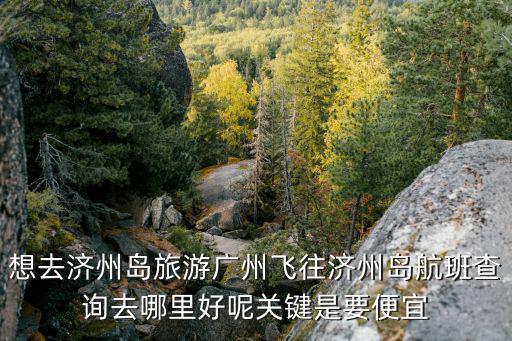 想去濟州島旅游廣州飛往濟州島航班查詢去哪里好呢關鍵是要便宜