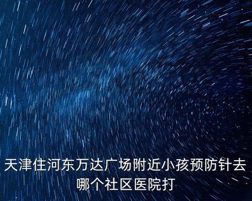 天津住河東萬達廣場附近小孩預防針去哪個社區醫院打