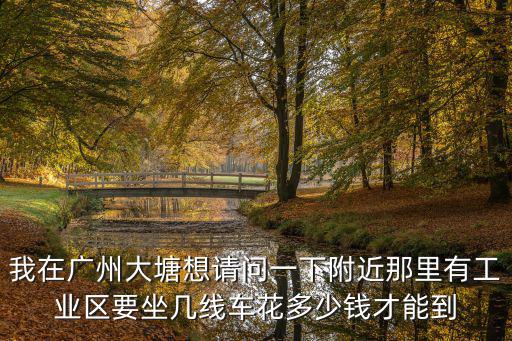 我在廣州大塘想請問一下附近那里有工業區要坐幾線車花多少錢才能到