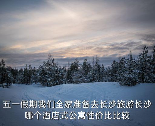 五一假期我們全家準備去長沙旅游長沙哪個酒店式公寓性價比比較