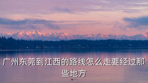 廣州東莞到江西的路線怎么走要經過那些地方