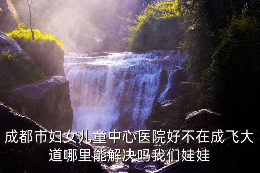 成都市婦女兒童中心醫院好不在成飛大道哪里能解決嗎我們娃娃