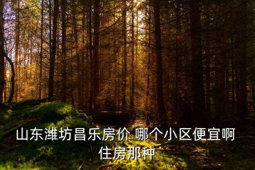 山東濰坊昌樂房價 哪個小區便宜啊 住房那種