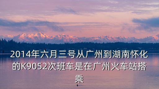 廣州到懷化K9052，2014年六月三號(hào)從廣州到湖南懷化的K9052次班車是在廣州火車站搭乘
