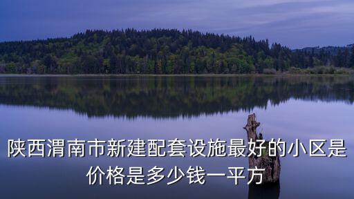 渭南哪個區房價最高，陜西渭南市新建配套設施最好的小區是價格是多少錢一平方