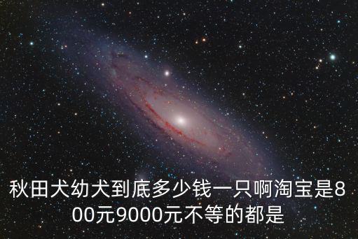 秋田犬幼犬到底多少錢一只啊淘寶是800元9000元不等的都是