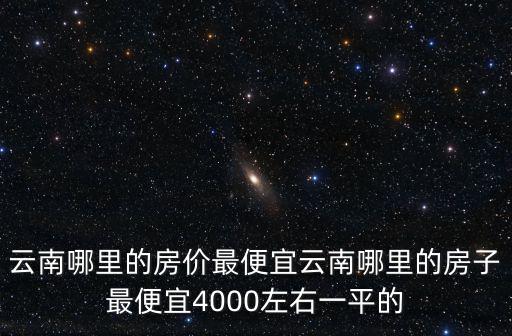 云南哪里的房價最便宜云南哪里的房子最便宜4000左右一平的