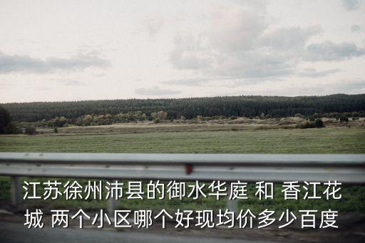 江蘇徐州沛縣的御水華庭 和 香江花城 兩個(gè)小區(qū)哪個(gè)好現(xiàn)均價(jià)多少百度