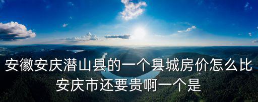 安徽安慶潛山縣的一個縣城房價怎么比安慶市還要貴啊一個是
