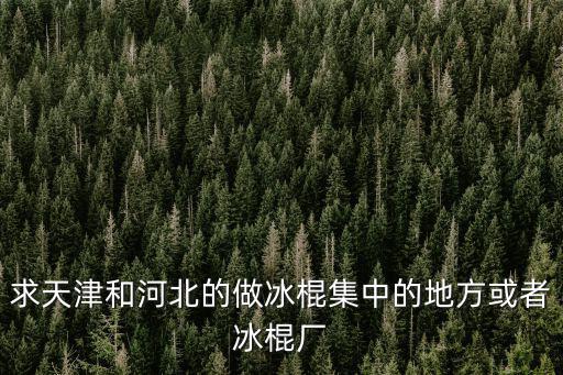 求天津和河北的做冰棍集中的地方或者冰棍廠