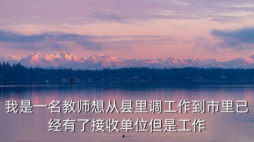 我是一名教師想從縣里調(diào)工作到市里已經(jīng)有了接收單位但是工作