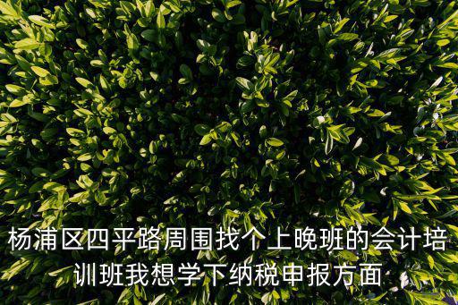 楊浦區四平路周圍找個上晚班的會計培訓班我想學下納稅申報方面