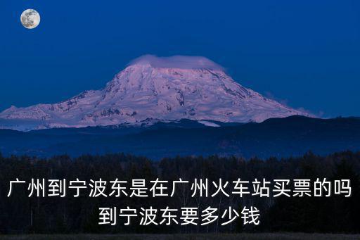 廣州到寧波東是在廣州火車站買票的嗎到寧波東要多少錢