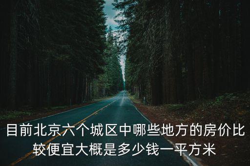 目前北京六個(gè)城區(qū)中哪些地方的房?jī)r(jià)比較便宜大概是多少錢(qián)一平方米