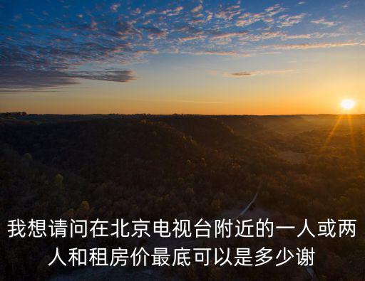 我想請問在北京電視臺附近的一人或兩人和租房價最底可以是多少謝