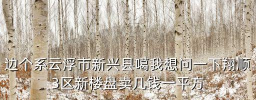 邊個系云浮市新興縣噶我想問一下翔順3區(qū)新樓盤賣幾錢一平方