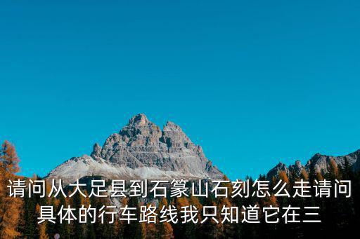 重慶市大足區三驅鎮石篆山路線，請問從大足縣到石篆山石刻怎么走請問具體的行車路線我只知道它在三