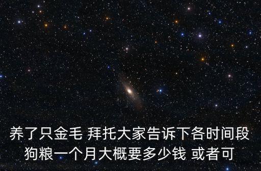 養(yǎng)了只金毛 拜托大家告訴下各時間段狗糧一個月大概要多少錢 或者可