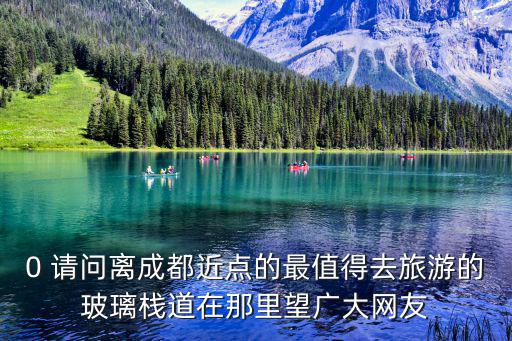 0 請問離成都近點的最值得去旅游的玻璃棧道在那里望廣大網友