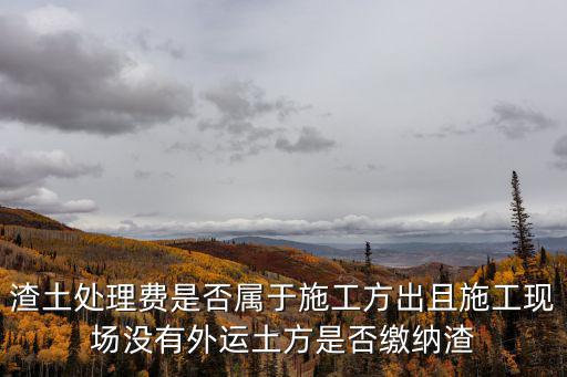 渣土處理費是否屬于施工方出且施工現場沒有外運土方是否繳納渣