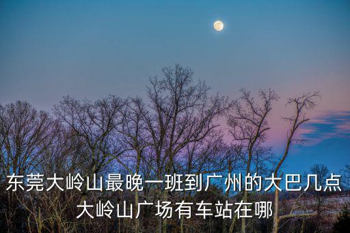 東莞大嶺山最晚一班到廣州的大巴幾點大嶺山廣場有車站在哪
