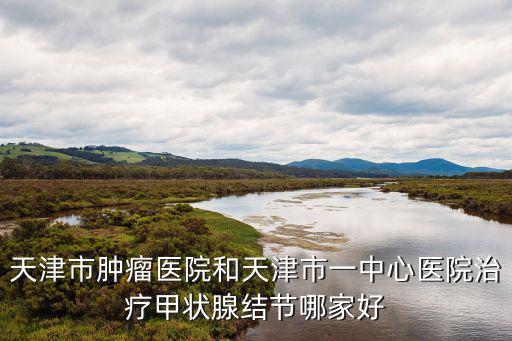 天津市腫瘤醫(yī)院和天津市一中心醫(yī)院治療甲狀腺結(jié)節(jié)哪家好
