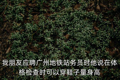 我朋友應聘廣州地鐵站務員時他說在體格檢查時可以穿鞋子量身高